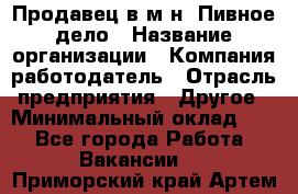 Продавец в м-н "Пивное дело › Название организации ­ Компания-работодатель › Отрасль предприятия ­ Другое › Минимальный оклад ­ 1 - Все города Работа » Вакансии   . Приморский край,Артем г.